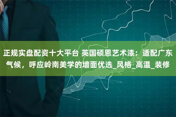 正规实盘配资十大平台 英国硕恩艺术漆：适配广东气候，呼应岭南美学的墙面优选_风格_高温_装修