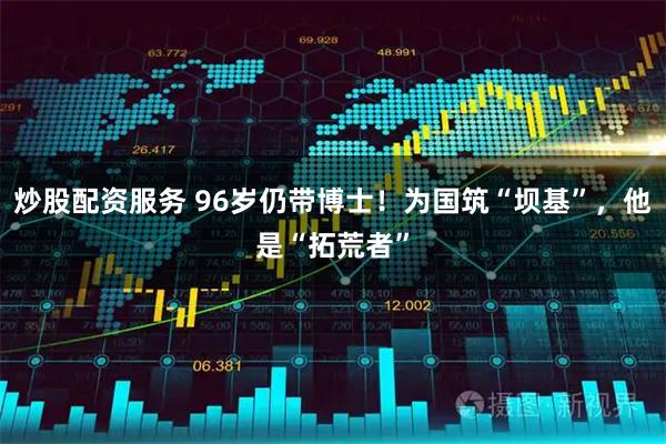炒股配资服务 96岁仍带博士！为国筑“坝基”，他是“拓荒者”