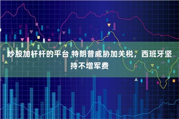 炒股加杆杆的平台 特朗普威胁加关税，西班牙坚持不增军费