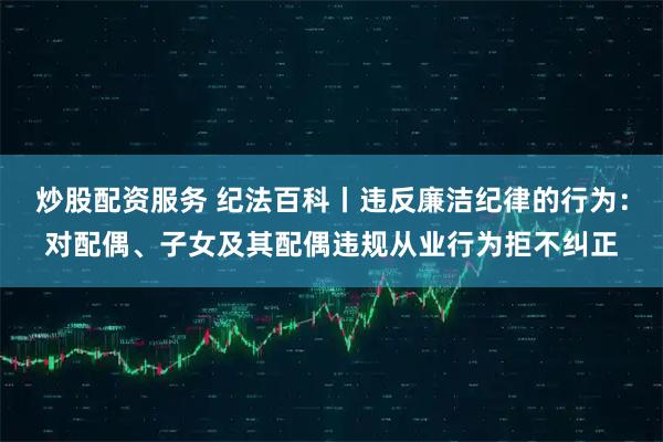 炒股配资服务 纪法百科丨违反廉洁纪律的行为：对配偶、子女及其配偶违规从业行为拒不纠正