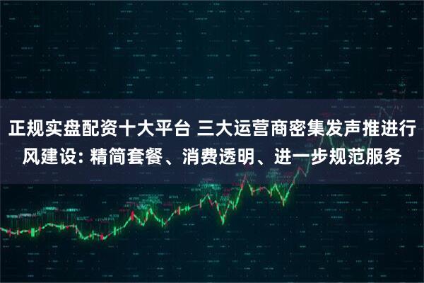 正规实盘配资十大平台 三大运营商密集发声推进行风建设: 精简套餐、消费透明、进一步规范服务