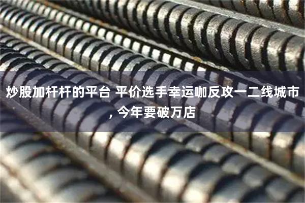 炒股加杆杆的平台 平价选手幸运咖反攻一二线城市, 今年要破万店