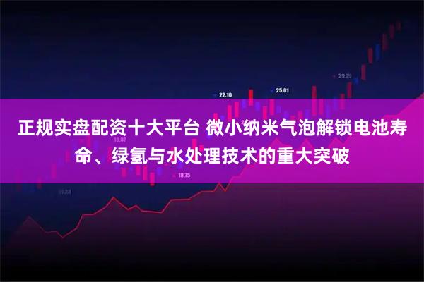 正规实盘配资十大平台 微小纳米气泡解锁电池寿命、绿氢与水处理技术的重大突破