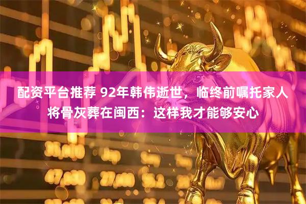 配资平台推荐 92年韩伟逝世，临终前嘱托家人将骨灰葬在闽西：这样我才能够安心