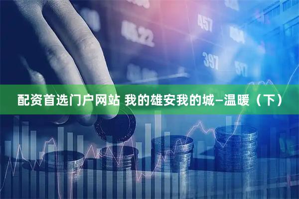 配资首选门户网站 我的雄安我的城—温暖（下）