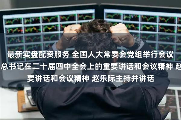 最新实盘配资服务 全国人大常委会党组举行会议 学习贯彻习近平总书记在二十届四中全会上的重要讲话和会议精神 赵乐际主持并讲话