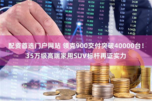 配资首选门户网站 领克900交付突破40000台！35万级高端家用SUV标杆再证实力