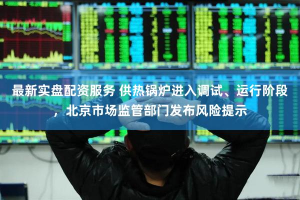 最新实盘配资服务 供热锅炉进入调试、运行阶段，北京市场监管部门发布风险提示