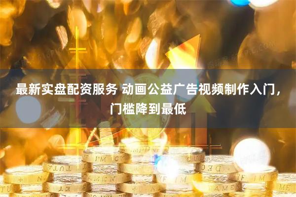 最新实盘配资服务 动画公益广告视频制作入门，门槛降到最低