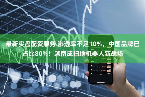 最新实盘配资服务 渗透率不足10%，中国品牌已占比80%！越南成扫地机器人新战场