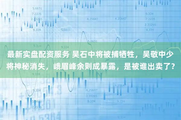 最新实盘配资服务 吴石中将被捕牺牲，吴敬中少将神秘消失，峨眉峰余则成暴露，是被谁出卖了？