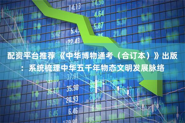配资平台推荐 《中华博物通考（合订本）》出版：系统梳理中华五千年物态文明发展脉络