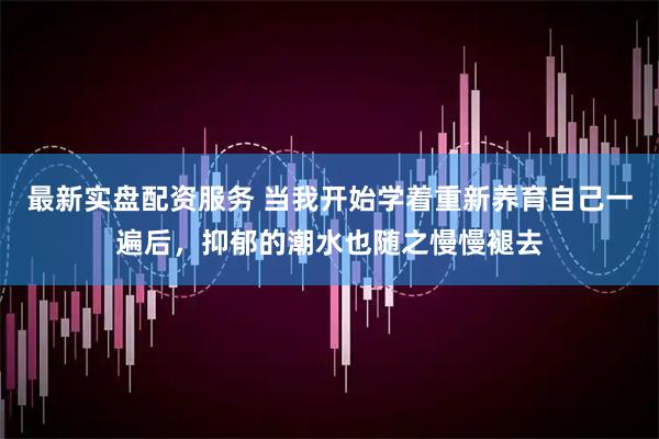 最新实盘配资服务 当我开始学着重新养育自己一遍后，抑郁的潮水也随之慢慢褪去