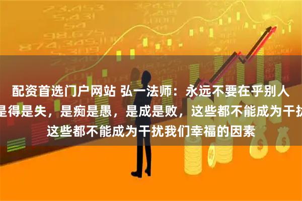 配资首选门户网站 弘一法师：永远不要在乎别人怎么评价自己，是得是失，是痴是愚，是成是败，这些都不能成为干扰我们幸福的因素