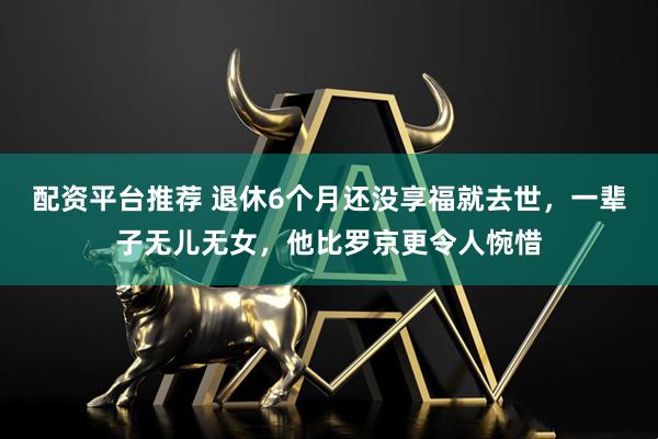 配资平台推荐 退休6个月还没享福就去世，一辈子无儿无女，他比罗京更令人惋惜