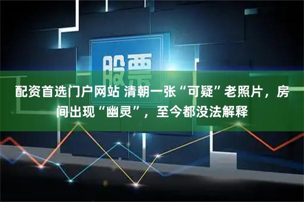 配资首选门户网站 清朝一张“可疑”老照片，房间出现“幽灵”，至今都没法解释
