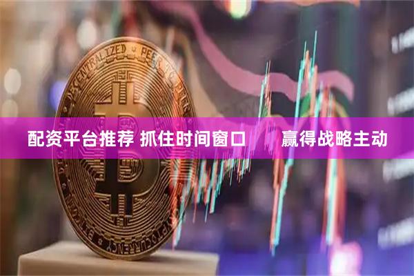 配资平台推荐 抓住时间窗口       赢得战略主动