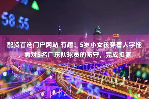 配资首选门户网站 有趣！5岁小女孩穿着人字拖，面对5名广东队球员的防守，完成扣篮