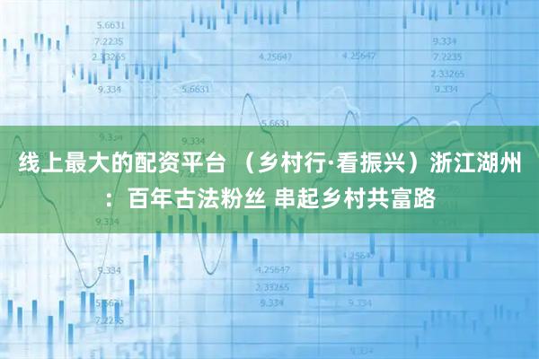 线上最大的配资平台 （乡村行·看振兴）浙江湖州：百年古法粉丝 串起乡村共富路