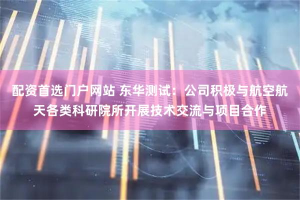 配资首选门户网站 东华测试：公司积极与航空航天各类科研院所开展技术交流与项目合作