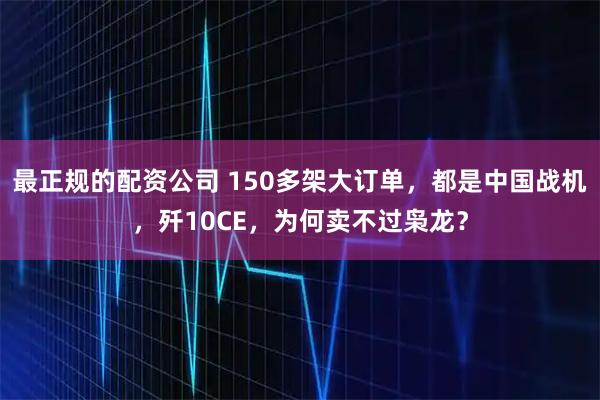 最正规的配资公司 150多架大订单，都是中国战机，歼10CE，为何卖不过枭龙？