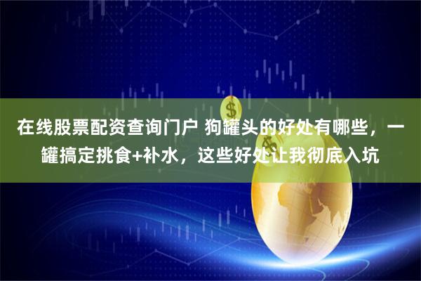 在线股票配资查询门户 狗罐头的好处有哪些，一罐搞定挑食+补水，这些好处让我彻底入坑