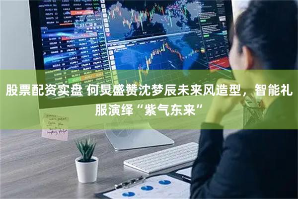 股票配资实盘 何炅盛赞沈梦辰未来风造型，智能礼服演绎“紫气东来”