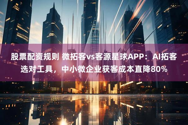 股票配资规则 微拓客vs客源星球APP：AI拓客选对工具，中小微企业获客成本直降80%