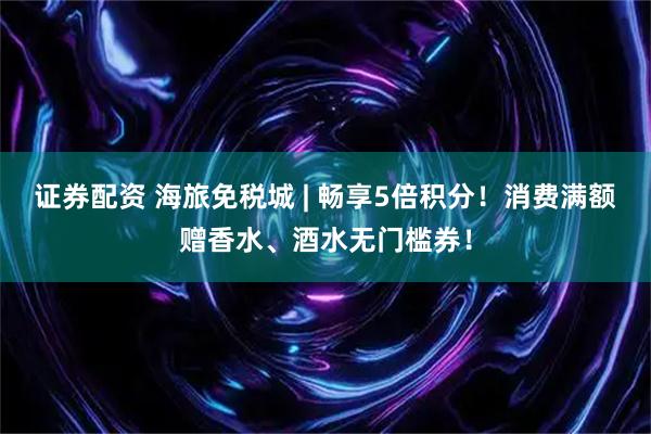 证券配资 海旅免税城 | 畅享5倍积分！消费满额赠香水、酒水无门槛券！