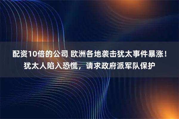 配资10倍的公司 欧洲各地袭击犹太事件暴涨！犹太人陷入恐慌，请求政府派军队保护