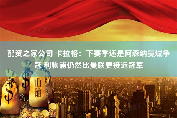 配资之家公司 卡拉格：下赛季还是阿森纳曼城争冠 利物浦仍然比曼联更接近冠军