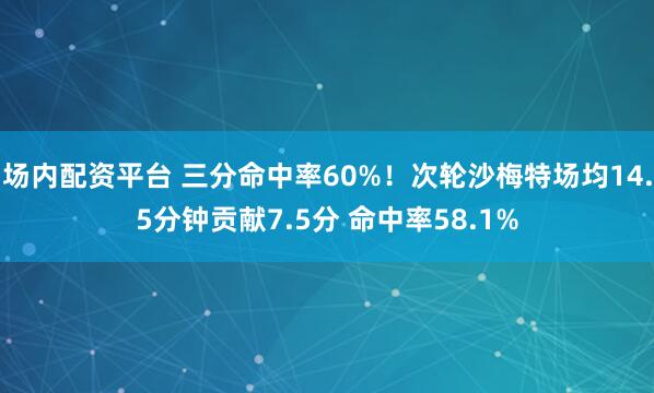 场内配资平台 三分命中率60%！次轮沙梅特场均14.5分钟贡献7.5分 命中率58.1%