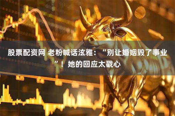 股票配资网 老粉喊话泫雅：“别让婚姻毁了事业”！她的回应太戳心