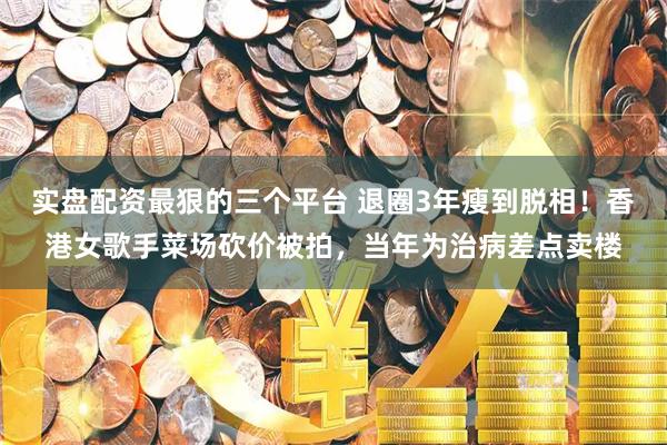 实盘配资最狠的三个平台 退圈3年瘦到脱相！香港女歌手菜场砍价被拍，当年为治病差点卖楼