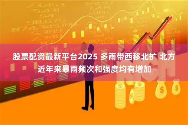 股票配资最新平台2025 多雨带西移北扩 北方近年来暴雨频次和强度均有增加