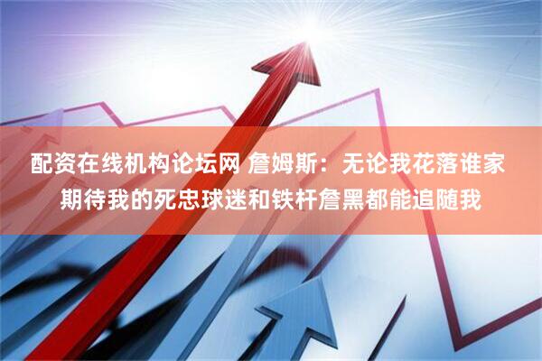配资在线机构论坛网 詹姆斯：无论我花落谁家 期待我的死忠球迷和铁杆詹黑都能追随我