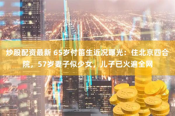 炒股配资最新 65岁付笛生近况曝光：住北京四合院，57岁妻子似少女，儿子已火遍全网